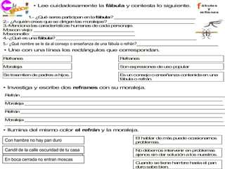 co
              • Lee cuidadosamente la fábula y contesta lo siguiente.                f  á bula s

   j ri i
   ec                                                                                       y
                                                                                       re fra nes
           1 ¿ u s re p rtic a e la fá u ? _ _ _ _ _ __ _ _ _ _ _ __ _ _
            .- Q é e s a        ip n n      b la   _ _ _ _ _ _ _ _ _ _ _ _ _ _
2 ¿ q
 .- A uié c e q e s d
          n re s u     e irig n la m ra jas _ _ _ _ _ _ _ _ _ _ _ _ _ _ _
                              e    s o le     ? _ _ _ _ __ _ _ _ _ _ __ _ _ _ _
3.-M n io
    e c na la c ra te tic s hu a a d c da p rs n je
              s a c rís a         mn s e a        e o a .
M s o v jo _ _ _ _ _ _ _ _ _ _ _ _ _ _ _ _ __
  o c n ie : _ _ _ _ __ _ _ _ _ _ __ _ _ _ _ _ _
M s o cillo: _ _ _ _ _ __ _ _ _ _ _ __ _ _ _ _ _ __
  o c n       _ _ _ _ _ _ _ _ _ _ _ _ _ _ _ _ _
4 Q é e u a fá u ? __ _ _ _ _ _ __ _ _ _ _ _ _ _ _ _ _ _ _ _ _ _ _ _
 .-¿ u   s n     b la     _ _ _ _ _ _ _ _ _ _ _ __ _ _ _ _ _ __ _ _ _ _ _ _
5 ¿Qué nombrere le e d consejos jo o e s de una d u a fá u o re n _ _ _ _ _ _ __
 .-¿ u n m se sda al a c n o enseñanza a z fábula o refrán?____________________________________
5.- Q é o b s         a l o e         n eñ n a e n      b la    frá ? _ _ _ _ _ _ _

• Une con una línea los rectángulos que correspondan.
R fra e
 e n s                                             R fra e
                                                    e n s

M ra ja
 o le                                              S n e pre io e d u o p p la
                                                    o   x   s n s e s    o u r

S tra m
 e   s iten d p d s a h s
             e a re    ijo .                       E u co s jo o e s ñ z c n n a e u a
                                                     s n  n e     n e an a o te id n n
                                                   fá u o re n
                                                     b la   frá .

• Investiga y escribe dos refranes con su moraleja.
R frá _ _ _ _ _ _ __ _ _ _ _ _ __ _ _ _ _ _ __ _ _ _ _ _ __ _ _ _ _ _ __ _ _ _ _
 e n __ _ _ _ _ _ _ _ _ _ _ _ _ _ _ _ _ _ _ _ _ _ _ _ _ _ _ _ _ _ _ _ _ _ _
_ _ _ __ _ _ _ _ _ __ _ _ _ _ _ __ _ _ _ _ _ _ _ _ _ _ _ _ _ _ _ _ _ _ _ _ _ _
 _ _ _ _ _ _ _ _ _ _ _ _ _ _ _ _ _ _ _ _ __ _ _ _ _ _ __ _ _ _ _ _ __ _ _ _ _
M ra ja __ _ _ _ _ _ __ _ _ _ _ _ _ _ _ _ _ _ _ _ _ _ _ _ _ _ _ _ _ _ _ _ _ _
 o le     _ _ _ _ _ _ _ _ _ _ _ __ _ _ _ _ _ __ _ _ _ _ _ __ _ _ _ _ _ __ _ _ _ _
_ _ _ __ _ _ _ _ _ __ _ _ _ _ _ __ _ _ _ _ _ _ _ _ _ _ _ _ _ _ _ _ _ _ _ _ _ _
 _ _ _ _ _ _ _ _ _ _ _ _ _ _ _ _ _ _ _ _ __ _ _ _ _ _ __ _ _ _ _ _ __ _ _ _ _ _
R frá _ _ _ _ _ _ __ _ _ _ _ _ __ _ _ _ _ _ __ _ _ _ _ _ __ _ _ _ _ _ __ _ _ _ _
 e n __ _ _ _ _ _ _ _ _ _ _ _ _ _ _ _ _ _ _ _ _ _ _ _ _ _ _ _ _ _ _ _ _ _ _
_ _ _ __ _ _ _ _ _ __ _ _ _ _ _ __ _ _ _ _ _ _ _ _ _ _ _ _ _ _ _ _ _ _ _ _ _ _
 _ _ _ _ _ _ _ _ _ _ _ _ _ _ _ _ _ _ _ _ __ _ _ _ _ _ __ _ _ _ _ _ __ _ _ _ _
M ra ja __ _ _ _ _ _ __ _ _ _ _ _ _ _ _ _ _ _ _ _ _ _ _ _ _ _ _ _ _ _ _ _ _ _
 o le     _ _ _ _ _ _ _ _ _ _ _ __ _ _ _ _ _ __ _ _ _ _ _ __ _ _ _ _ _ __ _ _ _ _
_ _ _ __ _ _ _ _ _ __ _ _ _ _ _ __ _ _ _ _ _ _ _ _ _ _ _ _ _ _ _ _ _ _ _ _ _ _
 _ _ _ _ _ _ _ _ _ _ _ _ _ _ _ _ _ _ _ _ __ _ _ _ _ _ __ _ _ _ _ _ __ _ _ _ _ _
• Ilumina del mism color el refrán y la moraleja.
                  o
                                                          E h b r d m s p e e o a io a o
                                                           l a la e á    u d   c s n rn s
Ab e h m re n pan durol p n
Con hambre no hay hay m a
  u n a b       o      a                                  p b m .
                                                           ro le as
C id tu c s y d ja la ajen tu
Candil de la calle oscuridad dea.
 u a       a a      e               casa                  N d be o in rv n e p b m s
                                                            o e m s te e ir n ro le a
                                                          a n s s d r s lu ió a lo n e tro .
                                                           je o in a o c n        s u s s
E b c c rra a n e tran m s a
 n o a e d     o n      o c s
En boca cerrada no entran moscas
                                                          C a d s tie e h m re h s e p n
                                                           u n o e     n  a b   a ta l a
                                                          d ro s be b n
                                                           u    a    ie .
 