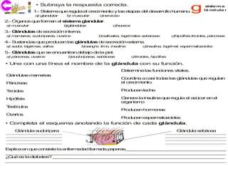 • Subraya la respuesta correcta.
            1 S te a q e re u e c c ie to y la e p s d l d s rro h m n .
             .- is m u     g la l re im n     s ta a  e e a llo u a o                 g      s te ma
                                                                                              is
                                                                                            lá nd ula r
             a g n u r
              ) la d la    b ms u r
                            ) u c la     c e io o
                                          )n rv s
2 Ó a o q e fo a a s te a g n u r.
 .- rg n s u  rm n l is m la d la
a ms u r
 ) u c la                 b lá d la
                           )g n u s            c u s s
                                                )h e o

3 G n u s d se re n in rn .
 .- lá d la e c ció   te a
a m m ria su o a s o a s
 ) a a s,   d ríp ra , v rio             b a a s la rim le s b c a
                                          )s liv le , g a s e á e s          c ip fis ,tiro e , p n
                                                                              )h ó is      id s á cre s
                                                                                                     a

4 S s n ia q e p d ce la g n u s d se re n e te a
 .- u ta c s u  ro u n s lá d la  e  c ció  x rn .
a s d r lá rim s s liv
 ) u o, g     a , a a            b a g , tim , in u a
                                  )s n re   o    s lin        c s lin , la rim l, e p rm to o e
                                                               )in u a    g   a    s e a z id s

5 G n u s q e s e c e tra d b jo d la p l.
 .- lá d la u  e n u n n e a      e    ie
a p n re s o a s
 ) á c a , v rio           b u o a s s b c a
                            )s d ríp ra , e á e s        c)tiro e , h ó is
                                                               id s ip fis

• Une con una línea el nombre de la glándula con su función.
                                                    D te in la fu c n s v le .
                                                     e rm a s n io e ita s
G n u s m m ria
 lá d la a a s
                                                    C o in a c s to a la g n u s q e re u n
                                                      o rd a   a i d s s lá d la  u    g la
P n re s
 á c a                                              e cre im n .
                                                     l   c ie to

T id s
 iro e                                              P d c n le h
                                                     ro u e   c e

H ó is
 ip fis                                             G n ra la in u a q e re u e a ú a e e
                                                      e e       s lin u    g la l z c r n l
                                                    o a is o
                                                     rg n m
T stíc lo
 e    u s
                                                    P d c n h rm n s
                                                     ro u e  o o a
O rio
 va s
                                                    P d c n e p rm to o e
                                                     ro u e  s e a z id s
• Completa el esquema anotando la función de cada glándula.
   G n u s d ríp ra
    lá d la u o a                                                              G n u s b c a
                                                                                lá d la e á e




E p a e q e c n is la e fe e a lla a a p p ra ._ _ _ _ _ _ _ _ _ _ _ _ _ _ _ _ _ _ _
 x lic n u   o s te    n rm d d m d     a e s _ _ _ _ _ _ _ _ _ _ _ _ _ _ _ _ _ _
_ _ _ _ _ _ _ _ _ _ _ _ _ _ _ _ _ _ _ _ _ _ _ _ _ _ _ _ _ _ _ _ _ _ _ _ _ _ _ _ _
 _ _ _ _ _ _ _ _ _ _ _ _ _ _ _ _ _ _ _ _ _ _ _ _ _ _ _ _ _ _ _ _ _ _ _ _ _ _ _ _ _
¿ u e la d b te ? _ _ _ _ _ _ _ _ _ _ _ _ _ _ _ _ _ _ _ _ _ _ _ _ _ _ _ _ _ _ _ _
 Qé s     ia e s   _ _ _ _ _ _ _ _ _ _ _ _ _ _ _ _ _ _ _ _ _ _ _ _ _ _ _ _ _ _ _ _
_ _ _ _ _ _ _ _ _ _ _ _ _ _ _ _ _ _ _ _ _ _ _ _ _ _ _ _ _ _ _ _ _ _ _ _ _ _ _ _ _
 _ _ _ _ _ _ _ _ _ _ _ _ _ _ _ _ _ _ _ _ _ _ _ _ _ _ _ _ _ _ _ _ _ _ _ _ _ _ _ _ _
 
