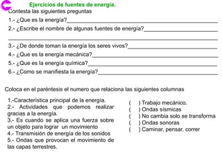 Ejercicios de fuentes de energía.
 Contesta las siguientes preguntas
 1.- ¿Que es la energía?_________________________________________________
 2.- ¿Escribe el nombre de algunas fuentes de energía?________________________
 ____________________________________________________________________
 3.- ¿De donde toman la energía los seres vivos?_____________________________
 4.- ¿Que es la energía mecánica?_________________________________________
 5.- ¿Que es la energía química?__________________________________________
 6.- ¿Como se manifiesta la energía?_______________________________________


Coloca en el paréntesis el numero que relaciona las siguientes columnas
 1.-Característica principal de la energía.      (   ) Trabajo mecánico.
 2.- Actividades que podemos realizar            (   ) Ondas sísmicas
 gracias a la energía.                           (   ) No cambia solo se transforma
 3.- Es cuando se aplica una fuerza sobre        (   ) Ondas sonoras
 un objeto para lograr un movimiento             (   ) Caminar, pensar, correr
 4.- Transmisión de energía de los sonidos
 5.- Ondas que provocan el movimiento de
 las capas terrestres.
 