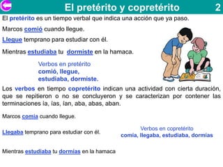 El pretérito y copretérito                                2
El pretérito es un tiempo verbal que indica una acción que ya paso.
Marcos comió cuando llegue.
Llegue temprano para estudiar con él.
Mientras estudiaba tu dormiste en la hamaca.
             Verbos en pretérito
             comió, llegue,
             estudiaba, dormiste.
Los verbos en tiempo copretérito indican una actividad con cierta duración,
que se repitieron o no se concluyeron y se caracterizan por contener las
terminaciones ía, ías, ían, aba, abas, aban.

Marcos comía cuando llegue.

                                                    Verbos en copretérito
Llegaba temprano para estudiar con él.
                                             comía, llegaba, estudiaba, dormías

Mientras estudiaba tu dormías en la hamaca
 