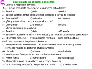 Ejercicios de los primeros pobladores.
  Subraya la respuesta correcta.
 1.- ¿En que continente aparecieron los primeros pobladores?
a) América                  b) Asia                        c) África
2.- Son los cambios lentos que sufren las especies a través de los años
a) Desaparición             b) extinción                   c) evolución
3.- ¿De que animal se cree que surgió el hombre?
a) Chimpancé                b) orangután                   c) mono
4.- Último continente en poblarse
a) América                  b) Asia                        c) Oceanía
5.- Se alimentaban de semillas, frutos, raíces y de la carne de animales que cazaban
a) El hombre moderno        b) los primeros hombres c) los hombres libres
6.- Armas que usaron los primeros hombres
a) Arcos y flechas de madera y hule   b) piedras afiladas trozos de madera y huesos
7) Forma de vida de los primeros grupos humanos
A) nómada                   b) urbana                      c) sedentaria
8.- Nombre científico que se le da al hombre actualmente.
a) Homo habilis             b) homosapiens                 c) australopiteco
9.- Capacidades que desarrollaron los primeros hombres
a) Comunicación y educación b) pensar y aprender              c) enseñar y leer
 