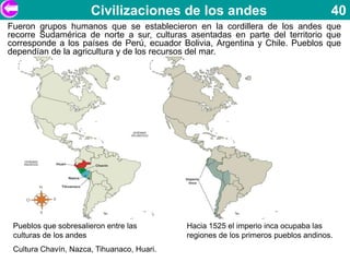 Civilizaciones de los andes                                   40
Fueron grupos humanos que se establecieron en la cordillera de los andes que
recorre Sudamérica de norte a sur, culturas asentadas en parte del territorio que
corresponde a los países de Perú, ecuador Bolivia, Argentina y Chile. Pueblos que
dependían de la agricultura y de los recursos del mar.




 Pueblos que sobresalieron entre las        Hacia 1525 el imperio inca ocupaba las
 culturas de los andes                      regiones de los primeros pueblos andinos.
 Cultura Chavín, Nazca, Tihuanaco, Huari.
 