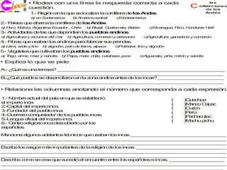 • Rodea con una línea la respuesta correcta a cada                                      la s

   ec o
   j ri i
      c      cuestión.                                                                   c    iviliza c ione s
                                                                                                   de los
              1 R g n e la q e s lo a a la c rd ra d lo A d s
               .- e ió n    u e c liz       o ille  e s n e .                                      Andes
              a e S d m ric
               ) n u a é a        b A é ac n l
                                   ) m ric e tra       c o a e a
                                                        )N rte m ric
2 P ís s q e a a
 .- a e u     b rca la co ille d lo A d s
                         rd ra e s n e .
a P rú B liv , A e tin E u d r , C ile
 ) e , o ia rg n a c a o          h      b B s G a m la B liz
                                          ) ra il, u te a , e e        c ic ra u , P rú H n u s H ití
                                                                        )N a g a e , o d ra      a
3 A tiv a e d la q e d p n ía lo p e lo a d o .
 .- c id d s e s u    e e d n s u b s n in s
a A ric ltu y re u
 ) g u ra       c rso d l m r
                     s e a      b A ric ltu , co e io y a s n
                                 ) g u ra       m rc     rte a ía    c g u ra g n d ría y c m rc
                                                                      )A ric ltu , a a e   o e io
4 F ra q e u a a lo a d o p ra fa ric r s s p n a .
 .- ib s u  s b n s n in s a     b a u re d s
a L ra se a y lin
 ) ik ,  d       o   b a o ó , p lo d lla a a a a
                      ) lg d n e     e   m , lp c      c o s r lin y a o ó
                                                        )P lié te , o lg d n
5 V g ta s q e c ltiva a lo p e lo a d o .
 .- e e le u u        b n s u b s n in s
a T o a z m íz y c b lla
 ) rig , rro , a  e o        b P p , m íz c ile c la a a ,y c
                              ) a a   a , h , a b z        u a      c g a a , p a m ló y s n ía
                                                                     )A u c te iñ , e n   a d
• Explica lo que se pide.
A ¿ u e u a te z ? _ _ _ _ _ _ _ _ _ _ _ _ _ _ _ _ _ _ _ _ _ _ _ _ _ _ _ _ _ _ _
 .- Q é s n    rra a  _ _ _ _ _ _ _ _ _ _ _ _ _ _ _ _ _ _ _ _ _ _ _ _ _ _ _ _ _ _ _
_ _ _ _ _ _ _ _ _ _ _ _ _ _ _ _ _ _ _ _ _ _ _ _ _ _ _ _ _ _ _ _ _ _ _ _ _ _ _ _ _
 _ _ _ _ _ _ _ _ _ _ _ _ _ _ _ _ _ _ _ _ _ _ _ _ _ _ _ _ _ _ _ _ _ _ _ _ _ _ _ _ _
B Q é p e lo s d s rro ro e la z n a d a a te d lo in a ? _ _ _ _ _ _ _ _ _ _ _ _
 .-¿ u  u b s e e a lla n n      o a n in n s e s c s      _ _ _ _ _ _ _ _ _ _ _ _
_ _ _ _ _ _ _ _ _ _ _ _ _ _ _ _ _ _ _ _ _ _ _ _ _ _ _ _ _ _ _ _ _ _ _ _ _ _ _ _ _
 _ _ _ _ _ _ _ _ _ _ _ _ _ _ _ _ _ _ _ _ _ _ _ _ _ _ _ _ _ _ _ _ _ _ _ _ _ _ _ _ _
•Relaciona las columnas anotando el número que corresponda a cada expresión.

1 N m re a tu l d l p ís e q e s e ta le ió
 .- o b        c a e a      n u e s b c                                          (     )Q e h a
                                                                                         u c u
e im e
 l   p rio in a
             c .                                                                 (     )M n o C p c
                                                                                         a c    a a
2 a ita d l im e in a
 .-C p l e        p rio c .                                                      (     )C z o
                                                                                         uc
3 u d d r d l p e lo in .
 .-F n a o e u b          ca                                                     (     )P rú
                                                                                         e
4.-G e ro c n u ta o d lo p e lo in a
    u rre       o q is d r e s u b s c s.                                        (     )P c a u c
                                                                                         a h c te
5 e g a o ia d l im e in a
 .-L n u     fic l e    p ro c .                                                 (     )M c u p h
                                                                                         ah    ic u
6 Cn
 .- e tro re io o in d sc b rto p r lo
              lig s    ca e u ie  o   s
e p ñ le .
 s a o s
M n io a a u o a e n s té ic s q e u a a lo in a _ _ _ _ _ _ _ _ _ _ _ _ _ _ _ _ _ _
 e c n    lg n s d la to    cn o u   s b n s c s _ _ _ _ _ _ _ _ _ _ _ _ _ _ _ _ _
_ _ _ _ _ _ _ _ _ _ _ _ _ _ _ _ _ _ _ _ _ _ _ _ _ _ _ _ _ _ _ _ _ _ _ _ _ _ _ _ _ _
 _ _ _ _ _ _ _ _ _ _ _ _ _ _ _ _ _ _ _ _ _ _ _ _ _ _ _ _ _ _ _ _ _ _ _ _ _ _ _ _ _
_ _ _ _ _ _ _ _ _ _ _ _ _ _ _ _ _ _ _ _ _ _ _ _ _ _ _ _ _ _ _ _ _ _ _ _ _ _ _ _ _ _
 _ _ _ _ _ _ _ _ _ _ _ _ _ _ _ _ _ _ _ _ _ _ _ _ _ _ _ _ _ _ _ _ _ _ _ _ _ _ _ _ _
E crib lo ra g s m s im o n s d la re ió d lo in a . _ _ _ _ _ _ _ _ _ _ _ _ _ _ _ _ _
 s    e s s o     á    p rta te e    lig n e s c s _ _ _ _ _ _ _ _ _ _ _ _ _ _ _ _
_ _ _ _ _ _ _ _ _ _ _ _ _ _ _ _ _ _ _ _ _ _ _ _ _ _ _ _ _ _ _ _ _ _ _ _ _ _ _ _ _ _
 _ _ _ _ _ _ _ _ _ _ _ _ _ _ _ _ _ _ _ _ _ _ _ _ _ _ _ _ _ _ _ _ _ _ _ _ _ _ _ _ _
_ _ _ _ _ _ _ _ _ _ _ _ _ _ _ _ _ _ _ _ _ _ _ _ _ _ _ _ _ _ _ _ _ _ _ _ _ _ _ _ _ _
 _ _ _ _ _ _ _ _ _ _ _ _ _ _ _ _ _ _ _ _ _ _ _ _ _ _ _ _ _ _ _ _ _ _ _ _ _ _ _ _ _
D s rib c m s c e q e s ce ió e e c e tro e tre lo e a o s e in s _ _ _ _ _ _ _ _ _ _
 e c e o o e re u u d           l nu n     n      s sp ñ le    ca . _ _ _ _ _ _ _ _ _ _
_ _ _ _ _ _ _ _ _ _ _ _ _ _ _ _ _ _ _ _ _ _ _ _ _ _ _ _ _ _ _ _ _ _ _ _ _ _ _ _ _ _
 _ _ _ _ _ _ _ _ _ _ _ _ _ _ _ _ _ _ _ _ _ _ _ _ _ _ _ _ _ _ _ _ _ _ _ _ _ _ _ _ _
_ _ _ _ _ _ _ _ _ _ _ _ _ _ _ _ _ _ _ _ _ _ _ _ _ _ _ _ _ _ _ _ _ _ _ _ _ _ _ _ _
 _ _ _ _ _ _ _ _ _ _ _ _ _ _ _ _ _ _ _ _ _ _ _ _ _ _ _ _ _ _ _ _ _ _ _ _ _ _ _ _ _
 