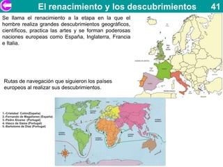 El renacimiento y los descubrimientos     41
Se llama el renacimiento a la etapa en la que el
hombre realiza grandes descubrimientos geográficos,
científicos, practica las artes y se forman poderosas
naciones europeas como España, Inglaterra, Francia
e Italia.




Rutas de navegación que siguieron los países
europeos al realizar sus descubrimientos.
 