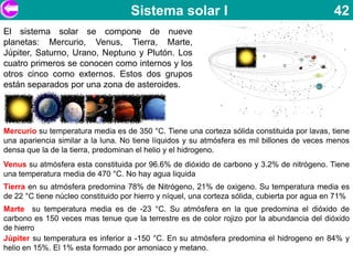 Sistema solar I                                           42
El sistema solar se compone de nueve
planetas: Mercurio, Venus, Tierra, Marte,
Júpiter, Saturno, Urano, Neptuno y Plutón. Los
cuatro primeros se conocen como internos y los
otros cinco como externos. Estos dos grupos
están separados por una zona de asteroides.




Mercurio su temperatura media es de 350 °C. Tiene una corteza sólida constituida por lavas, tiene
una apariencia similar a la luna. No tiene líquidos y su atmósfera es mil billones de veces menos
densa que la de la tierra, predominan el helio y el hidrogeno.
Venus su atmósfera esta constituida por 96.6% de dióxido de carbono y 3.2% de nitrógeno. Tiene
una temperatura media de 470 °C. No hay agua liquida
Tierra en su atmósfera predomina 78% de Nitrógeno, 21% de oxigeno. Su temperatura media es
de 22 °C tiene núcleo constituido por hierro y níquel, una corteza sólida, cubierta por agua en 71%
Marte su temperatura media es de -23 °C. Su atmósfera en la que predomina el dióxido de
carbono es 150 veces mas tenue que la terrestre es de color rojizo por la abundancia del dióxido
de hierro
Júpiter su temperatura es inferior a -150 °C. En su atmósfera predomina el hidrogeno en 84% y
helio en 15%. El 1% esta formado por amoniaco y metano.
 
