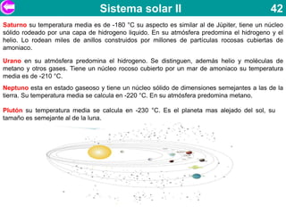 Sistema solar II                                          42
Saturno su temperatura media es de -180 °C su aspecto es similar al de Júpiter, tiene un núcleo
sólido rodeado por una capa de hidrogeno liquido. En su atmósfera predomina el hidrogeno y el
helio. Lo rodean miles de anillos construidos por millones de partículas rocosas cubiertas de
amoniaco.

Urano en su atmósfera predomina el hidrogeno. Se distinguen, además helio y moléculas de
metano y otros gases. Tiene un núcleo rocoso cubierto por un mar de amoniaco su temperatura
media es de -210 °C.
Neptuno esta en estado gaseoso y tiene un núcleo sólido de dimensiones semejantes a las de la
tierra. Su temperatura media se calcula en -220 °C. En su atmósfera predomina metano.

Plutón su temperatura media se calcula en -230 °C. Es el planeta mas alejado del sol, su
tamaño es semejante al de la luna.
 