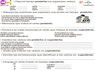 ec o
  j ri i
     c
            • Pasa al tiempo pretérito los siguientes verbos.          p           el
                                                                               re té rito
                                                                                   y
                                                                             c opre té rito
        c na
         a t r                s n
                               e tir               e tu ia
                                                    s d r
        te e
          n r                 la a
                                v r                s frir
                                                    u
        d rm
         o ir                 b rre
                               a r                 c mr
                                                    o e
• Subraya las oraciones que expresen una acción en tiempo pretérito.

 L s a m o fu ro d v c c n s
  o    lu n s e n e a a io e .
 C n c ro e m r y a u a p y s fa o a .
  o o ie n l a      lg n s la a    ms s
 E u o d s re re a n a la e u la
  n n s ía     g s ro       sc e .
 S s lib s q e a n o id d s
  u     ro  u d ro  lv a o .
• Menciona que indica el verbo pretérito.


• Encierra en cada enunciado el verbo que indique el tiempo copretérito.
A d s co p b d lc s
 n ré   m ra a u e .                           T lim ia a la c s .
                                                ú   p b s     aa
P b h c la t re .
 a lo a ía   a a                               D c s q e to o e ta a s cio
                                                e ía   u   d   s b    u .
E s e tu ia a m te á
 llo  s d b n a m tica .
                      s                        T d s o n tu re a o .
                                                o o ía     s g ñ s

• Cambia los verbos del pretérito al copretérito.
L ra a co ió u a o g .
 a n     m     n   ru a
L s o g s n p d ro c rre .
 a   ru a o u ie n o r
E a u se m v b s a e te
 l g a      o ió ru c m n .
L s p to v la n h cia la n b s.
 o   a s o ro     a     s u e
ES ls o u
 l o e c ltó d s u s
                ep é.
• Anota que indican los verbos en copretérito.

• Escribe las terminaciones que identifican a los verbos en copretérito.



• Conjuga el verbo limpiar en tiempo copretérito.
            yoo
              y                           n so s
                                           o tro
             tu
              trú                         u te e
                                           s d s
             éll
              é                           e s
                                           llo
 