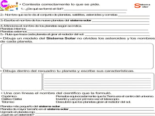 co
  j ri i
  ec
           • Contesta correctamente lo que se pide.
             1 ¿ e q é s fo ó e S l? _ _ _ _ _ _ _ _ _ _ _ _ _ __ _ _ _
              .- D    u   e rm    l o   _ _ _ _ _ _ _ _ _ _ _ _ _ _ _ _
                                                                                s   istema
                                                                                      ola r

             _ _ _ _ _ _ _ _ __ _ _ _ _ _ _ _ _ _ _ _ _ _ _ _ __ _ _ _
              _ _ _ _ _ _ _ _ _ _ _ _ _ _ _ _ _ _ _ _ _ _ _ _ _ _ _
2 N m re q e s le d a c n n d p n ta , s té s a te id s y c m ta _ _ _ _ _ _ _ _ _
 .- o b     u    e    a l o ju to e la e s a lite , s ro e     o e s _ _ _ _ _ _ _ _
_ _ _ _ _ _ _ _ __ _ _ _ _ _ _ _ _ _ _ _ _ _ _ _ __ _ _ _ _ _ _ _ _ _ _ _ _ _ _ _
 _ _ _ _ _ _ _ _ _ _ _ _ _ _ _ _ _ _ _ _ _ _ _ _ _ _ _ _ _ _ _ _ _ _ _ _ _ _ _
3 s rib e n m re d lo nu v p n t s d l s te a s la _ _ _ _ _ _ _ _ _ _ _ _ _ _ _
 .-E c e l o b        e s   e e la e a  e is m o r _ _ _ _ _ _ _ _ _ __ _ _ _ _ _
_ _ _ _ _ _ _ _ __ _ _ _ _ _ _ _ _ _ _ _ _ _ _ _ __ _ _ _ _ _ _ _ _ _ _ _ _ _ _ _
 _ _ _ _ _ _ _ _ _ _ _ _ _ _ _ _ _ _ _ _ _ _ _ _ _ _ _ _ _ _ _ _ _ _ _ _ _ _ _
4.-M n io a e n m re d lo p n t s s ú s in ic .
    e c n    l o b     e s la e a eg n e d a
P n ta in rn s _ _ _ _ _ _ _ _ _ _ _ _ _ _ _ _ _ _ _ _ _ _ _ _ _ _ _ _ _ _ _ _
 la e s te o       _ _ _ _ _ _ _ _ __ _ _ _ _ _ _ _ _ _ _ _ _ _ _ _ __ _ _ _ _ _ _ _
P n ta e te o _ _ _ _ _ _ _ _ _ _ _ _ _ _ _ _ _ _ _ _ _ _ _ _ __ _ _ _ _ _ _ _
 la e s x rn s _ _ _ _ _ _ _ __ _ _ _ _ _ _ _ _ _ _ _ _ _ _ _ _ _ _ _ _ _ _ _ _
5 R ta q e tra a c d p n ta a g r a re e o d l s l. _ _ _ _ _ _ _ _ _ _ _ _ _ _ _ _ _
 .- u    u     z   a a la e   l ira l d d r e o      __ _ _ _ _ _ _ _ _ _ _ _ _ _ _ _ _
• Dibuja un modelo del Sistema Solar no olvides los asteroides y los nombres
de cada planeta.




• Dibuja dentro del recuadro tu planeta y escribe sus características.




• Une con líneas el nombre del científico que la formuló.
C p rn o
 o é ic                         P n a a e u o a a e te q e la T rra e e c n
                                  e s b    q iv c d m n   u     ie   ra l e tro d l u iv rs .
                                                                                 e n e o
G lile G lile
 a o a i                        In e tó y u ó p r p
                                  v n      s   o rim ra ve e te s o io
                                                    e     z l le c p .
T lo e
 o mo                           D s u rió q e lo p n ta g n a re e o de s l.
                                  e c b     u   s la e s ira   l d d r   l o
P n ta m s p q e o d l s te a s la _ _ _ _ _ _ _ _ _ _ _ _ _ _ _ _ _ _ _ _ _ _ _ _ _
  la e  á   e u ñ   e is m     o r _ _ _ _ _ _ _ _ _ _ _ _ _ _ _ _ _ _ _ _ _ _ _ _ _
P n ta d m y r ta a o e e s te a s lar _ _ _ _ _ _ _ _ _ _ _ _ _ _ _ _ _ _ _ _ _ _ _
  la e  e a o    mñ     n l is m o      _ _ _ _ _ _ _ _ _ _ _ _ _ _ _ __ _ _ _ _ _ _
L m d e p n ta ro _ _ _ _ _ __ _ _ _ _ _ _ _ _ _ _ _ _ _ _ _ _ _ _ _ _ _ _ _ _ _ _
 la a o l la e    jo _ _ _ _ _ _ _ _ _ _ _ _ _ _ _ _ _ _ _ _ _ __ _ _ _ _ _ _ _ _ _
¿ u e u a te id ? _ _ _ _ _ _ _ _ _ _ _ _ _ _ _ _ _ _ _ _ _ _ _ _ _ _ _ _ _ _ _ _
 Q é s n s ro e      _ _ _ _ _ _ _ _ _ _ _ _ _ _ _ __ _ _ _ _ _ _ _ _ _ _ _ _ _ _ _ _
 