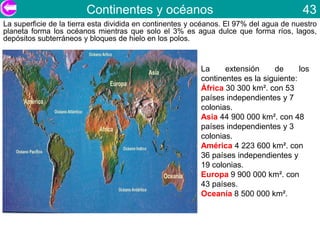 Continentes y océanos                                           43
La superficie de la tierra esta dividida en continentes y océanos. El 97% del agua de nuestro
planeta forma los océanos mientras que solo el 3% es agua dulce que forma ríos, lagos,
depósitos subterráneos y bloques de hielo en los polos.



                                                          La     extensión     de      los
                                                          continentes es la siguiente:
                                                          África 30 300 km². con 53
                                                          países independientes y 7
                                                          colonias.
                                                          Asia 44 900 000 km². con 48
                                                          países independientes y 3
                                                          colonias.
                                                          América 4 223 600 km². con
                                                          36 países independientes y
                                                          19 colonias.
                                                          Europa 9 900 000 km². con
                                                          43 países.
                                                          Oceanía 8 500 000 km².
 