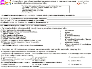 • Localiza en el recuadro la respuesta a cada pregunta                     c ontinentes

  ec o
  j ri i
     c                                                                               o       y
            y anotalo donde corresponda.                                                  cé a nos

                     A é a d l n rte A é a ce tra A é a d l s r.
                      m ric   e o , m ric       n l, m ric   e u
                     L b d r C lifo ia F rid , A s a y Y c tá .
                      a ra o , a rn , lo a la k         u a n
                     Á a d s rto d l S h ra
                      fric , e ie   e a a .
                     Á b s b re e s y n g s
                      ra e , e b re     e ro .
                     E ro a y A ia
                      u p       s .

1 C n e te e e q e s e c e tra e d s rto m s g n e d l m n o y s n m re _ _ _ _ _ _ _
 .- o tin n    n l u e nu n       l e ie    á ra d   e u d      u o b    _ _ _ _ _ _ _
_ _ _ _ _ _ _ _ _ _ _ _ _ _ _ _ _ _ _ _ _ _ _ _ _ _ _ _ _ _ _ _ _ _ _ _ _ _ _ _ _ _
 _ _ _ _ _ _ _ _ _ _ _ _ _ _ _ _ _ _ _ _ _ _ _ _ _ _ _ _ _ _ _ _ _ _ _ _ _ _ _ _ _
2 a a q e p d m a e e c n e te a ic n _ _ _ _ _ _ _ _ _ _ _ _ _ _ _ _ _ _ _ _ _
 .-R z s u    re o in n n l o tin n    fr a o _ _ _ _ _ _ _ _ _ _ _ _ _ _ _ _ _ _ _ _
3 o in s q e fo a e c n e te a e a o _ _ _ _ _ _ _ _ _ _ _ _ _ _ _ _ _ _ _ _ _ _
 .-P rc e u      rm n l o tin n  m ric n    _ _ _ _ _ _ _ _ _ _ _ _ _ _ _ _ _ _ _ _ _ _
4.-M n io a la p n s la d l c n e te a e ic n _ _ _ _ _ _ _ _ _ _ _ _ _ _ _ _ _ _ _ _
    e c n     s e ín u s e o tin n     mr a o _ _ _ _ _ _ _ _ _ _ _ _ _ _ _ _ _ _ _
_ _ _ _ _ _ _ _ _ _ _ _ _ _ _ _ _ _ _ _ _ _ _ _ _ _ _ _ _ _ _ _ _ _ _ _ _ _ _ _ _ _
 _ _ _ _ _ _ _ _ _ _ _ _ _ _ _ _ _ _ _ _ _ _ _ _ _ _ _ _ _ _ _ _ _ _ _ _ _ _ _ _ _
5 C n e te q e fo a u a s la m s te s
 .- o tin n s u     rm n n o     a a rre tre _ _ _ _ _ _ _ _ _ _ _ _ _ _ _ _ _ _ _ _ _
                                              _ _ _ _ _ _ _ _ _ _ _ _ _ _ _ _ _ _ _ _ _
• Anota la letra dentro del paréntesis según corresponda.
A .-M n ñ s m s a s d l m n o
     o ta a   á lta e u d .                                      (      )A tá
                                                                           n rtida
B C n e te a q e p rte e e la isla
  .- o tin n   l u   e n c n s    s                              (      )Islas
    q e fo a J p n
     u    rm n a ó .                                             (      )O e n
                                                                           c a ía
C e ín la d E ro a
  .-P n su s e u p .                                             (      )O é n P cífic
                                                                           c a o a     o
D C n e te m s p q e o
  .- o tin n    á e u ñ .                                        (      )A ia
                                                                           s
E u a m s frío d l m n o
  .-L g r á      e u d .                                         (      )A s lia G e n ia N e a
                                                                           u tra , ro la d , u v
F o p rc n s d tie
 .-S n o io e e rra ro e d s p r a u .
                        d a a o g a                                      G in a C b
                                                                           u e , u a
G lg n s d la is s c n m yo e te s n
  .-A u a e s la o        a r x n ió                             (      )Isla H a ya
                                                                             s im la
    e e mn o
     n l u d .                                                   (      )E c n in v , Ib rica Itá
                                                                           s a d a ia   é    ,   lica,
H O é n q e s lo a a e tre A ia yA é a
  .- c a o u e c liz     n   s    m ric                                   B lc n s
                                                                           a a e

• Ilumina el círculo que marca la respuesta correcta a cada pregunta.
1 A e s q e m n n n e m vim n e a u d lo o é n s
 .- sp cto u a tie e n o   ie to l g a e s c a o .
  m vim n d tra ció y sa m rin
   o   ie to e sla n    l a a     m vim n d r
                                   o   ie to e ota ió y a tra ión d la lu
                                                  c n        cc    e     na   m vim n d p ce y alg s
                                                                               o   ie to e e s    a
2 In ye so re lo c a d l m n o
 .- flu n b     s lim s e u d .
  corrien s m rin
         te  a as                 corriente d aire
                                           s e                                corriente a uá
                                                                                       s c ticas
3 O é n q e o p m yo e te sió so re la T rra
 .- c a o u  cu a a r x n n     b       ie .
  O a
   cé no p ífic
          ac o                     O a
                                    cé no Indico                              O a
                                                                               cé no Ártico
4.-C n l p r e q e se co u ica e O é n P c
    a a o l u           m n n l c a o a ífic y e O é n Á tic .
                                            o   l c a o r o
  C a d C
   an l e ortés                    C n d P na á
                                    a al e a m                                C na oc n
                                                                               a l   éa ico

E crib e n m re d lo o é n s d l m n o _ _ _ _ _ _ _ _ _ _ _ _ _ _ _ _ _ _ _ _ _ _ _ _ _
 s    e l o b    e s c a o    e   u d . _ _ _ _ _ _ _ _ _ _ _ _ _ _ _ _ _ _ _ _ _ _ _ _ _
_ _ _ _ _ _ _ _ _ _ _ _ _ _ _ _ _ _ _ _ _ _ _ _ _ _ _ _ _ _ _ _ _ _ _ _ _ _ _ _ _ _ _ _
 _ _ _ _ _ _ _ _ _ _ _ _ _ _ _ _ _ _ _ _ _ _ _ _ _ _ _ _ _ _ _ _ _ _ _ _ _ _ _ _ _ _ _ _
 