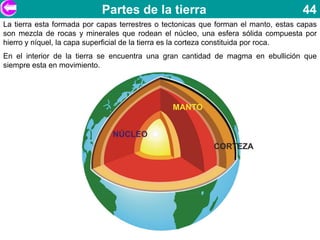 Partes de la tierra                                      44
La tierra esta formada por capas terrestres o tectonicas que forman el manto, estas capas
son mezcla de rocas y minerales que rodean el núcleo, una esfera sólida compuesta por
hierro y níquel, la capa superficial de la tierra es la corteza constituida por roca.
En el interior de la tierra se encuentra una gran cantidad de magma en ebullición que
siempre esta en movimiento.
 