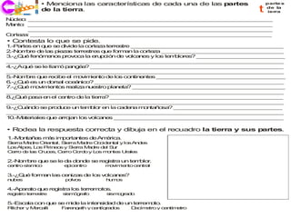 • Menciona las características de cada una de las partes               parte s

   ecco
   j ri i     de la tierra.                                                      t   de la
                                                                                      ierra

N cle : _ _ _ _ _ __ _ __ _ __ _ __ _ _ _ _ _ _ _ _ _ _ __ _ __ _ __ _ __
 ú   o __ _ __ _ _ _ _ _ _ _ _ _ _ __ _ __ _ __ _ __ _ _ _ _ _ _ _ _ _
M nto _ _ _ _ _ _ _ __ _ __ _ __ _ __ _ _ _ _ _ _ _ _ _ _ __ _ __ _ __
 a   : __ _ __ _ __ _ _ _ _ _ _ _ _ _ _ __ _ __ _ __ _ __ _ _ _ _ _ _ _
        _ _ __ _ __ _ __ _ _ _ _ _ _ _ _ _ _ __ _ __ _ __ _ __ _ _ _ _ _ _
         _ _ _ _ _ _ _ _ __ _ __ _ __ _ __ _ _ _ _ _ _ _ _ _ _ __ _ __ _
C rte a _ _ _ _ _ _ _ _ _ __ _ __ _ __ _ __ _ _ _ _ _ _ _ _ _ _ __ _ __
 o z : __ _ __ _ __ _ __ _ _ _ _ _ _ _ _ _ _ __ _ __ _ __ _ __ _ _ _ _
• Contesta lo que se pide.
1.-P rte en q e s d ide la c
    a s       u  e iv        orte a terre tre _ _ _ _ _ _ _ _ _ _ _ _ _ __ _ __ _ __ _
                                  z       s    _ _ __ _ __ _ __ _ __ _ __ _ _ _ _ _ _ _
2.-N m re d la p z s te s s q e fo an la c
    o b     e s ie a      rre tre    u   rm      orte a _ _ _ _ _ _ _ _ _ __ _ __ _ __ _
                                                     z   __ _ __ _ __ _ __ _ _ _ _ _ _ _
3 Q é fen m no p
 .-¿ u      ó e s rov c la e p ió d v lc n
                        o a     ru c n e o a es y lo te b
                                                       s m lore ? __ _ __ _ _ _ _ _ _ _ _
                                                                s   _ _ _ _ __ _ __ _ __ _
_ __ _ __ _ _ _ _ _ _ _ _ _ _ __ _ __ _ __ _ __ _ _ _ _ _ _ _ _ _ _ __ _ _
 _ _ _ _ _ __ _ __ _ __ _ __ _ _ _ _ _ _ _ _ _ _ __ _ __ _ __ _ __ _ _ _ _
4 Aq é s le llam p ng a __ _ __ _ __ _ __ _ _ _ _ _ _ _ _ _ _ __ _ __ _ __ _
 .-¿   u   e      ó a é ?        _ _ _ _ _ _ _ _ __ _ __ _ __ _ __ _ _ _ _ _ _ _ _
_ __ _ __ _ _ _ _ _ _ _ _ _ _ __ _ __ _ __ _ __ _ _ _ _ _ _ _ _ _ _ __ _ _
 _ _ _ _ _ __ _ __ _ __ _ __ _ _ _ _ _ _ _ _ _ _ __ _ __ _ __ _ __ _ _ _ _
5.-N m re q e rec e e m v ie to de lo co tin nte _ __ _ __ _ __ _ __ _ _ _ _ _ _ _ _
    o b     u    ib   l o im n            s  n e     s _ _ _ _ _ _ _ _ _ __ _ __ _ __ _
6 Q ée u d
 .-¿ u    s n ors l o á ic
                  a ce n o? _ _ _ _ _ _ _ _ __ _ __ _ __ _ __ _ _ _ _ _ _ _ _
                                  _ __ _ __ _ __ _ _ _ _ _ _ _ _ _ _ __ _ __ _ __ _ _
7 Q é m v ie
 .-¿ u     o im nto re
                   s aliz n s
                           a ue tro pla e ? __ _ __ _ __ _ _ _ _ _ _ _ _ _ _ __ _ __
                                        n ta    _ _ _ _ _ _ __ _ __ _ __ _ __ _ _ _ _ _
_ __ _ __ _ _ _ _ _ _ _ _ _ _ __ _ __ _ __ _ __ _ _ _ _ _ _ _ _ _ _ __ _ _
 _ _ _ _ _ __ _ __ _ __ _ __ _ _ _ _ _ _ _ _ _ _ __ _ __ _ __ _ __ _ _ _ _
8 Q é p sa e el c n
 .¿ u    a     n   e tro d la tie ? __ _ __ _ __ _ _ _ _ _ _ _ _ _ _ __ _ __ _ __ _
                           e      rra   _ _ _ _ _ _ __ _ __ _ __ _ __ _ _ _ _ _ _ _
_ __ _ __ _ _ _ _ _ _ _ _ _ _ __ _ __ _ __ _ __ _ _ _ _ _ _ _ _ _ _ __ _ _
 _ _ _ _ _ __ _ __ _ __ _ __ _ _ _ _ _ _ _ _ _ _ __ _ __ _ __ _ __ _ _ _ _
9 C á do s pro u e u te b r e la c e a m n ñ sa _ __ _ __ _ __ _ __ _ __ _ _ _
 .-¿ u n      e  d c    n m lo n          ad n    o ta o ? _ _ _ _ _ _ _ _ _ _ _ __ _
_ __ _ __ _ _ _ _ _ _ _ _ _ _ __ _ __ _ __ _ __ _ _ _ _ _ _ _ _ _ _ __ _ _
 _ _ _ _ _ __ _ __ _ __ _ __ _ _ _ _ _ _ _ _ _ _ __ _ __ _ __ _ __ _ _ _ _
1 .-M te
 0    a riale q e a ja lo v
             s u   rro n s olc n s _ _ __ _ __ _ _ _ _ _ _ _ _ _ _ __ _ __ _ __ _
                                   a e  _ _ _ _ _ _ __ _ __ _ __ _ __ _ _ _ _ _ _ _

• Rodea la respuesta correcta y dibuja en el recuadro la tierra y sus partes.
1.-M n ñ s m s im o n
    o ta a  á    p rta tes d A é a.
                            e m ric
S rra M d O n l, S rra M d O c e ta y lo A d s
 ie     a re rie ta   ie    a re c id n l  s n e
L sA e , L s P e s y S rra M d d l S r
 o   lp s o    irin o    ie    a re e u
C rro d la C c s C rro G rd y L s m n s U le
 e     e s ru e , e        o o    o  o te ra s

2.-N m re q e se le d d n e s reg tra un te blo .
    o b    u         a o d   e   is        m r
c n
 e tro s m o
        ís ic        e ic n
                      p e tro       m v ie to c n l
                                     o im n    e tra

3 Q é form n las c n
 .-¿ u    a       e iza d lo v lca e ?
                       s e s o    n s
n b s
 u e                 p lv s
                      o o           h m s
                                     u o

4.-A ara q
    p   to ue re istra lo te m
                g        s rre oto .
                                  s
re is
  g tro te s
          rre tre   s m g fo
                     is ó ra        sism g d
                                        o ra o

5.-E c la co q e s m e la inte s ad d un te
    s a     n u   e id        n id   e     rrem to
                                               o .
R h r y M rc lli
 itc e   e a        F re g th y c n ra o
                     a n e       e tíg d s   Dc e
                                              e ím tro y c n
                                                          e tím tro
                                                               e
 