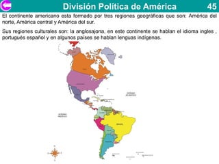 División Política de América                                 45
El continente americano esta formado por tres regiones geográficas que son: América del
norte, América central y América del sur.
Sus regiones culturales son: la anglosajona, en este continente se hablan el idioma ingles ,
portugués español y en algunos países se hablan lenguas indígenas.
 
