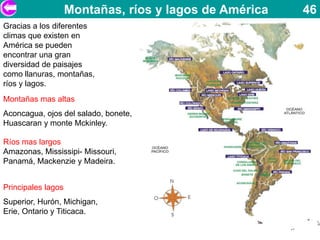 Montañas, ríos y lagos de América   46
Gracias a los diferentes
climas que existen en
América se pueden
encontrar una gran
diversidad de paisajes
como llanuras, montañas,
ríos y lagos.
Montañas mas altas
Aconcagua, ojos del salado, bonete,
Huascaran y monte Mckinley.

Ríos mas largos
Amazonas, Mississipi- Missouri,
Panamá, Mackenzie y Madeira.


Principales lagos
Superior, Hurón, Michigan,
Erie, Ontario y Titicaca.
 