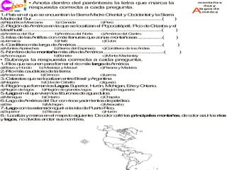 • Anota dentro del paréntesis la letra que marca la                                                 monta ña s

    ecco
    j ri i       respuesta correcta a cada pregunta.                                                                   ríos y


1 -P í e e q e s e c e tr n la S rra M d O n l y O c e t l y la S r
 . as n l u       e n u n a                ie         a re rie ta                c id n a              ie ra
                                                                                                                     A
                                                                                                                     la gos d e
                                                                                                                       mé ric a

M d d l S r .... .....
  a re e u .    ....  ............................................................ .....
                                                                                  ....  ..............(      )
a e ú lica M x a a
 )R p b     e ic n                b C n d
                                   ) a a a                    c e
                                                               )P rú
2 -R g n d A é a e la q e s lo a a e P p c té e P o d O a a y e
 . e ió    e m ric       n         u     e c liz n l o o a p tl, ic                         e riz b      l
Iz z u tl...
  ta ih a ..... .....
               ....  ....................................................... .....
                                                                            ....  ..... ...
                                                                                       .. .............( )
a m rica d l S r
 )A é     e u                     b m ric d l N rte
                                   )A é a e o                 c m rica d l C n
                                                               )A é     e e tro
3 -Is s d la A t s c n m s lla u a q e z n s m n a o a ..... .....
 . la    e s n illa o   á     n r s u   o a   o t ñ s s     ....  ....(                                      )
a a a
 )J m ica                        b a
                                  )H íti                       c u a
                                                                )C b
4 -C r ille m s la a d A é a ..
 . o d ra á       rg  e m ric  ................................... .....
                                                                  ....  ..................(                      )
a o te A a c e
 )M n s p la h s                 b ie
                                  )S rra d l E in c
                                          e sp a o             c o ille d lo A d s
                                                                )C rd ra e s n e
5 -N m re d la m n a a m s a d A é a ....
 . o b     e    o t ñ   á   lta e m ric  .............................. .....
                                                                       ....  ..(                                 )
a c n g a
 )A o ca u                       b o e
                                  )B n te                      c)M n M c
                                                                  o te a kin y
                                                                            le
• Subraya la respuesta correcta a cada pregunta.
1-R s q e s u e p rafo m r e r m s l r od A é a
 . ío u e n n a       r a l ío á a g     e m ric .
a ra o y H n o
 )B v     o d           b M s ip y M o ri
                         ) is is i  is u                      c a n y M d ira
                                                               )P ra a a e
2-R m s c u a s d la tie .
 . ío á a d lo o e      rra
a mz n s
 )A a o a                b rin c
                          )O o o                              c e a
                                                               )L rm
3-C t ra s q e s lo a a e treB s yA e t a
 . aa ta u e c liz n n        ra il rg nin
a ia a
 )N g ra                 b o d C b llo
                          )C la e a a                        c u z
                                                              )Ig a ú
4-R g nq efo m nlo L g s S p rio, H ró , M h a , E y O ta .
 . e ió u   r a   s a o   u e r u n       ic ig n rie n rio
a e ió d la o
 )R g n e g s            b e ió d g n e la o
                          )R g n e ra d s g s                 c e ió la u e
                                                               )R g n g n ra
5-L g e e q ev e lo tib ro e d a u d lc .
 . a o n l u iv n s u n s e g a u e
a a a u
 )M n g a                b n rio
                          )O ta                               c h p la
                                                               )C a a
6-L g d A é a d l S r c n ric s y c ie to d p tr le .
 . a o e m ric e u o         o a im n s e e ó o
a rie
 )E                       b ic ig n
                           )M h a                             c a c ib
                                                               )M ra a o
7-L g c n lae te s nig a a la is d P e
 . a o o     x n ió   ul        la e u rtoR o
                                           ic .
a u e r
 )S p rio                 b itic c
                           )T a a                              c u n
                                                                )H ró
8- L c liz y m r a e e m p lo s u n : D c lo c fé la p in ip le m n a a , d c lo a u lo r s
 . oa a       ac    n l aa     ig ie te e o r a     s r c a s o t ñ s e o r z l s ío
y l g s n o id s a o r s s n m re .
   a o , o lv e n ta u o b s
 