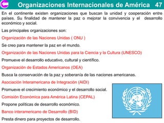 Organizaciones Internacionales de América 47
En el continente existen organizaciones que buscan la unidad y cooperación entre
países. Su finalidad de mantener la paz o mejorar la convivencia y el desarrollo
económico y social.
Las principales organizaciones son:
Organización de las Naciones Unidas ( ONU )
Se creo para mantener la paz en el mundo.
Organización de las Naciones Unidas para la Ciencia y la Cultura (UNESCO)
Promueve el desarrollo educativo, cultural y científico.
Organización de Estados Americanos (OEA)
Busca la conservación de la paz y soberanía de las naciones americanas.
Asociación Interamericana de Integración (AIDI)
Promueve el crecimiento económico y el desarrollo social.
Comisión Económica para América Latina (CEPAL)
Propone políticas de desarrollo económico.
Banco interamericano de Desarrollo (BID)
Presta dinero para proyectos de desarrollo.
 