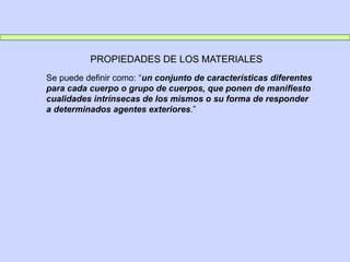 PROPIEDADES DE LOS MATERIALES
Se puede definir como: “un conjunto de características diferentes
para cada cuerpo o grupo de cuerpos, que ponen de manifiesto
cualidades intrínsecas de los mismos o su forma de responder
a determinados agentes exteriores.”
 
