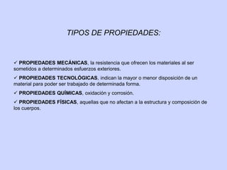 TIPOS DE PROPIEDADES:
 PROPIEDADES MECÁNICAS, la resistencia que ofrecen los materiales al ser
sometidos a determinados esfuerzos exteriores.
 PROPIEDADES TECNOLÓGICAS, indican la mayor o menor disposición de un
material para poder ser trabajado de determinada forma.
 PROPIEDADES QUÍMICAS, oxidación y corrosión.
 PROPIEDADES FÍSICAS, aquellas que no afectan a la estructura y composición de
los cuerpos.
 
