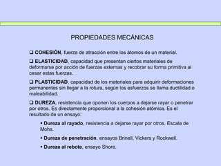 PROPIEDADES MECÁNICAS
 COHESIÓN, fuerza de atracción entre los átomos de un material.
 ELASTICIDAD, capacidad que presentan ciertos materiales de
deformarse por acción de fuerzas externas y recobrar su forma primitiva al
cesar estas fuerzas.
 PLASTICIDAD, capacidad de los materiales para adquirir deformaciones
permanentes sin llegar a la rotura, según los esfuerzos se llama ductilidad o
maleabilidad.
 DUREZA, resistencia que oponen los cuerpos a dejarse rayar o penetrar
por otros. Es directamente proporcional a la cohesión atómica. Es el
resultado de un ensayo:
 Dureza al rayado, resistencia a dejarse rayar por otros. Escala de
Mohs.
 Dureza de penetración, ensayos Brinell, Vickers y Rockwell.
 Dureza al rebote, ensayo Shore.
 