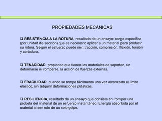 PROPIEDADES MECÁNICAS
 RESISTENCIA A LA ROTURA, resultado de un ensayo: carga específica
(por unidad de sección) que es necesario aplicar a un material para producir
su rotura. Según el esfuerzo puede ser: tracción, compresión, flexión, torsión
y cortadura.
 TENACIDAD, propiedad que tienen los materiales de soportar, sin
deformarse ni romperse, la acción de fuerzas externas.
 FRAGILIDAD, cuando se rompe fácilmente una vez alcanzado el límite
elástico, sin adquirir deformaciones plásticas.
 RESILIENCIA, resultado de un ensayo que consiste en romper una
probeta del material de un esfuerzo instantáneo. Energía absorbida por el
material al ser roto de un solo golpe.
 