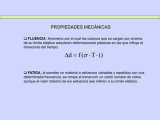 PROPIEDADES MECÁNICAS
 FLUENCIA, fenómeno por el cual los cuerpos que se cargan por encima
de su límite elástico adquieren deformaciones plásticas en las que influye el
transcurso del tiempo.
 FATIGA, al someter un material a esfuerzos variables y repetidos con una
determinada frecuencia, se rompe al transcurrir un cierto número de ciclos
aunque el valor máximo de los esfuerzos sea inferior a su límite elástico.
)
t
T
(
f
d 


 
 