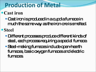 Production of Metal Cast iron  Cast iron is produced in a cupola furnace in much the same way as the iron ore is smelted. Steel Different processes produce different kinds of steel, each process requiring a special furnace. Steel-making furnaces include open-hearth furnaces, basic oxygen furnaces and electric furnaces. 
