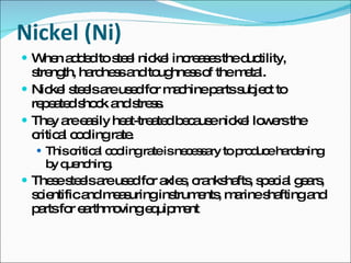 Nickel (Ni) When added to steel nickel increases the ductility, strength, hardness and toughness of the metal. Nickel steels are used for machine parts subject to repeated shock and stress. They are easily heat-treated because nickel lowers the critical cooling rate. This critical cooling rate is necessary to produce hardening by quenching. These steels are used for axles, crankshafts, special gears, scientific and measuring instruments, marine shafting and parts for earthmoving equipment 