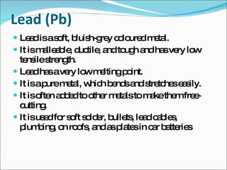 Lead (Pb) Lead is a soft, bluish-grey coloured metal. It is malleable, ductile, and tough and has very low tensile strength. Lead has a very low melting point. It is a pure metal, which bends and stretches easily. It is often added to other metals to make them free-cutting. It is used for soft solder, bullets, lead cables, plumbing, on roofs, and as plates in car batteries 