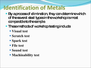 Identification of Metals By a process of elimination, they can determine which of the several steel types in the workshop is most comparable to the sample. These methods of workshop testing include: Visual test Scratch test Spark test File test Sound test Machinability test 
