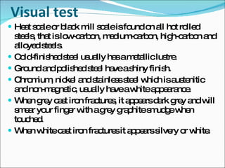 Visual test Heat scale or black mill scale is found on all hot rolled steels, that is low-carbon, medium-carbon, high-carbon and alloyed steels. Cold-finished steel usually has a metallic lustre. Ground and polished steel have a shiny finish. Chromium, nickel and stainless steel which is austenitic and non-magnetic, usually have a white appearance. When grey cast iron fractures, it appears dark grey and will smear your finger with a grey graphite smudge when touched. When white cast iron fractures it appears silvery or white. 