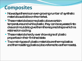 Composites Nowadays there is an ever-growing number of synthetic materials available on the market. These materials become plastic above certain temperatures and while plastic, they can be squeezed into dies and moulds to give them the required shape which is retained on cooling. These materials hardly ever show signs of plastic properties in their finished state. Two main types of plastic materials are thermoplastics and thermosetting plastics (also referred to as thermosets). 