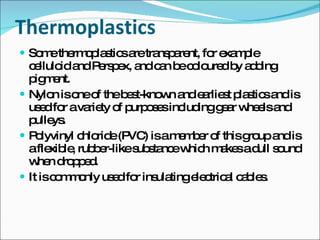 Thermoplastics Some thermoplastics are transparent, for example celluloid and Perspex, and can be coloured by adding pigment. Nylon is one of the best-known and earliest plastics and is used for a variety of purposes including gear wheels and pulleys. Polyvinyl chloride (PVC) is a member of this group and is a flexible, rubber-like substance which makes a dull sound when dropped. It is commonly used for insulating electrical cables. 