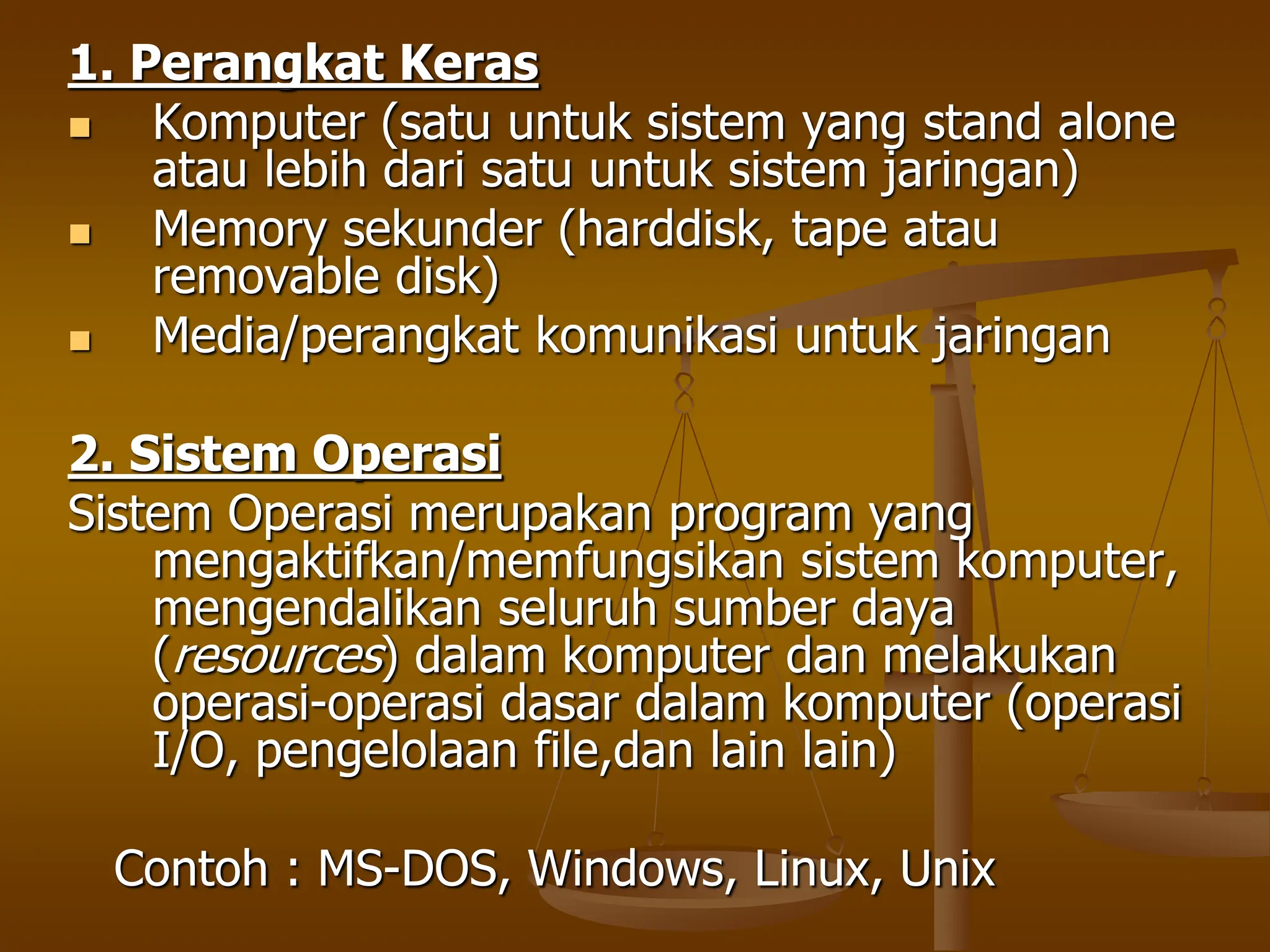 1. Perangkat Keras
 Komputer (satu untuk sistem yang stand alone
atau lebih dari satu untuk sistem jaringan)
 Memory sekunder (harddisk, tape atau
removable disk)
 Media/perangkat komunikasi untuk jaringan
2. Sistem Operasi
Sistem Operasi merupakan program yang
mengaktifkan/memfungsikan sistem komputer,
mengendalikan seluruh sumber daya
(resources) dalam komputer dan melakukan
operasi-operasi dasar dalam komputer (operasi
I/O, pengelolaan file,dan lain lain)
Contoh : MS-DOS, Windows, Linux, Unix
 