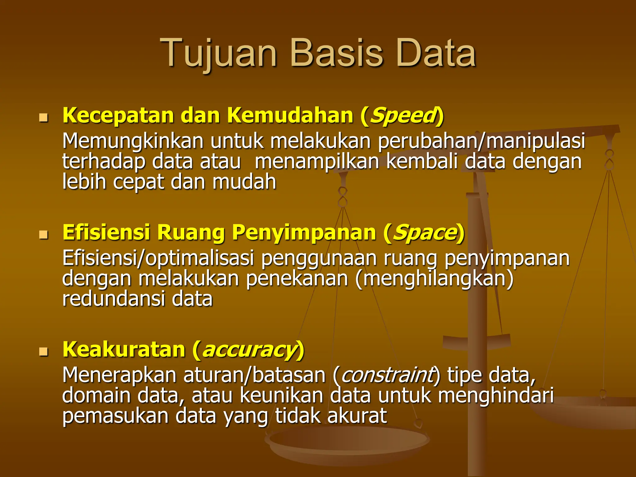 Tujuan Basis Data
 Kecepatan dan Kemudahan (Speed)
Memungkinkan untuk melakukan perubahan/manipulasi
terhadap data atau menampilkan kembali data dengan
lebih cepat dan mudah
 Efisiensi Ruang Penyimpanan (Space)
Efisiensi/optimalisasi penggunaan ruang penyimpanan
dengan melakukan penekanan (menghilangkan)
redundansi data
 Keakuratan (accuracy)
Menerapkan aturan/batasan (constraint) tipe data,
domain data, atau keunikan data untuk menghindari
pemasukan data yang tidak akurat
 