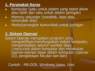 1. Perangkat Keras
 Komputer (satu untuk sistem yang stand alone
atau lebih dari satu untuk sistem jaringan)
 Memory sekunder (harddisk, tape atau
removable disk)
 Media/perangkat komunikasi untuk jaringan
2. Sistem Operasi
Sistem Operasi merupakan program yang
mengaktifkan/memfungsikan sistem komputer,
mengendalikan seluruh sumber daya
(resources) dalam komputer dan melakukan
operasi-operasi dasar dalam komputer (operasi
I/O, pengelolaan file,dan lain lain)
Contoh : MS-DOS, Windows, Linux, Unix
 