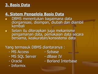 3. Basis Data
4. Sistem Pengelola Basis Data
 DBMS menentukan bagaimana data
diorganisasi, disimpan, diubah dan diambil
kembali
 Selain itu diterapkan juga mekanisme
pengamanan data, pemakaian data secara
bersama, keakuratan/konsistensi data
Yang termasuk DBMS diantaranya :
- MS Access - Sybase
- MS SQL Server - dBase IV
- Oracle - Borland Interbase
- Informix
 