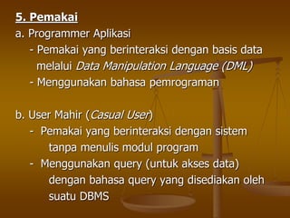 5. Pemakai
a. Programmer Aplikasi
- Pemakai yang berinteraksi dengan basis data
melalui Data Manipulation Language (DML)
- Menggunakan bahasa pemrograman
b. User Mahir (Casual User)
- Pemakai yang berinteraksi dengan sistem
tanpa menulis modul program
- Menggunakan query (untuk akses data)
dengan bahasa query yang disediakan oleh
suatu DBMS
 