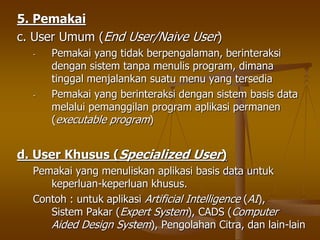 5. Pemakai
c. User Umum (End User/Naive User)
- Pemakai yang tidak berpengalaman, berinteraksi
dengan sistem tanpa menulis program, dimana
tinggal menjalankan suatu menu yang tersedia
- Pemakai yang berinteraksi dengan sistem basis data
melalui pemanggilan program aplikasi permanen
(executable program)
d. User Khusus (Specialized User)
Pemakai yang menuliskan aplikasi basis data untuk
keperluan-keperluan khusus.
Contoh : untuk aplikasi Artificial Intelligence (AI),
Sistem Pakar (Expert System), CADS (Computer
Aided Design System), Pengolahan Citra, dan lain-lain
 