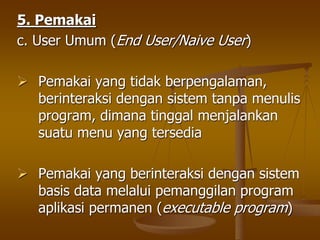 5. Pemakai
c. User Umum (End User/Naive User)
 Pemakai yang tidak berpengalaman,
berinteraksi dengan sistem tanpa menulis
program, dimana tinggal menjalankan
suatu menu yang tersedia
 Pemakai yang berinteraksi dengan sistem
basis data melalui pemanggilan program
aplikasi permanen (executable program)
 