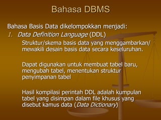Bahasa DBMS
Bahasa Basis Data dikelompokkan menjadi:
1. Data Definition Language (DDL)
Struktur/skema basis data yang menggambarkan/
mewakili desain basis data secara keseluruhan.
Dapat digunakan untuk membuat tabel baru,
mengubah tabel, menentukan struktur
penyimpanan tabel
Hasil kompilasi perintah DDL adalah kumpulan
tabel yang disimpan dalam file khusus yang
disebut kamus data (Data Dictionary)
 