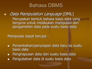 Bahasa DBMS
 Data Manipulation Language (DML)
Merupakan bentuk bahasa basis data yang
berguna untuk melakukan manipulasi dan
pengambilan data pada suatu basis data
Manipulasi dapat berupa :
 Penambahan/penyisipan data baru ke suatu
basis data
 Penghapusan data dari suatu basis data
 Pengubahan data di suatu basis data
 