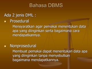 Bahasa DBMS
Ada 2 jenis DML :
 Prosedural
Mensyaratkan agar pemakai menentukan data
apa yang diinginkan serta bagaimana cara
mendapatkannya.
 Nonprosedural
Membuat pemakai dapat menentukan data apa
yang diinginkan tanpa menyebutkan
bagaimana mendapatkannya.
 
