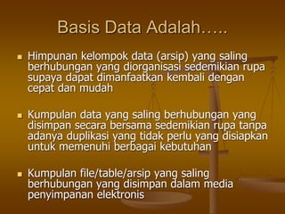 Basis Data Adalah…..
 Himpunan kelompok data (arsip) yang saling
berhubungan yang diorganisasi sedemikian rupa
supaya dapat dimanfaatkan kembali dengan
cepat dan mudah
 Kumpulan data yang saling berhubungan yang
disimpan secara bersama sedemikian rupa tanpa
adanya duplikasi yang tidak perlu yang disiapkan
untuk memenuhi berbagai kebutuhan
 Kumpulan file/table/arsip yang saling
berhubungan yang disimpan dalam media
penyimpanan elektronis
 