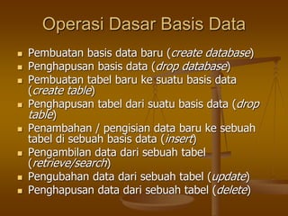 Operasi Dasar Basis Data
 Pembuatan basis data baru (create database)
 Penghapusan basis data (drop database)
 Pembuatan tabel baru ke suatu basis data
(create table)
 Penghapusan tabel dari suatu basis data (drop
table)
 Penambahan / pengisian data baru ke sebuah
tabel di sebuah basis data (insert)
 Pengambilan data dari sebuah tabel
(retrieve/search)
 Pengubahan data dari sebuah tabel (update)
 Penghapusan data dari sebuah tabel (delete)
 