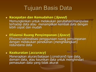 Tujuan Basis Data
 Kecepatan dan Kemudahan (Speed)
Memungkinkan untuk melakukan perubahan/manipulasi
terhadap data atau menampilkan kembali data dengan
lebih cepat dan mudah
 Efisiensi Ruang Penyimpanan (Space)
Efisiensi/optimalisasi penggunaan ruang penyimpanan
dengan melakukan penekanan (menghilangkan)
redundansi data
 Keakuratan (accuracy)
Menerapkan aturan/batasan (constraint) tipe data,
domain data, atau keunikan data untuk menghindari
pemasukan data yang tidak akurat
 