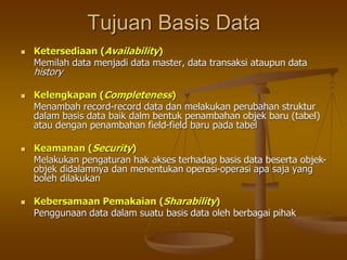 Tujuan Basis Data
 Ketersediaan (Availability)
Memilah data menjadi data master, data transaksi ataupun data
history
 Kelengkapan (Completeness)
Menambah record-record data dan melakukan perubahan struktur
dalam basis data baik dalm bentuk penambahan objek baru (tabel)
atau dengan penambahan field-field baru pada tabel
 Keamanan (Security)
Melakukan pengaturan hak akses terhadap basis data beserta objek-
objek didalamnya dan menentukan operasi-operasi apa saja yang
boleh dilakukan
 Kebersamaan Pemakaian (Sharability)
Penggunaan data dalam suatu basis data oleh berbagai pihak
 