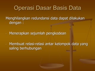 Operasi Dasar Basis Data
Menghilangkan redundansi data dapat dilakukan
dengan :
- Menerapkan sejumlah pengkodean
- Membuat relasi-relasi antar kelompok data yang
saling berhubungan
 