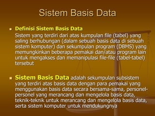 Sistem Basis Data
 Definisi Sistem Basis Data
Sistem yang terdiri dari atas kumpulan file (tabel) yang
saling berhubungan (dalam sebuah basis data di sebuah
sistem komputer) dan sekumpulan program (DBMS) yang
memungkinkan beberapa pemakai dan/atau program lain
untuk mengakses dan memanipulasi file-file (tabel-tabel)
tersebut
 Sistem Basis Data adalah sekumpulan subsistem
yang terdiri atas basis data dengan para pemakai yang
menggunakan basis data secara bersama-sama, personel-
personel yang merancang dan mengelola basis data,
teknik-teknik untuk merancang dan mengelola basis data,
serta sistem komputer untuk mendukungnya
 