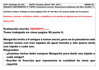 CITY: Santiago de Cali. DATE: Tuesday, March 14th 2017. WEEK: 06
SUBJECT: MATHEMATIC 5º TOPIC: Evaluación escrita. Situaciones problemas del libro CLASS: 11
Activity in Class: Trabajo en clase páginas 90 y 91 del libro. Se aclaran dudas de los puntos:
Adicionar, sustraer, multiplicar, dividir y simplificar en lo posible el siguiente par de fracciones:
(9/4) y (7/6)
Evaluación escrita 16032017…….
Tema trabajado en clase pagina 90 punto 9.
Margarita invito a 8 amigos a tomar onces, pero en la panadería solo
venden tortas con tres tajadas de igual tamaño y ella quiere darle
una tajada a cada uno.
Responder:
- ¿Cuántas tortas debe comprar Margarita para darle una tajada a
cada amigo?
- Escribe la fracción que representa la cantidad de torta que
repartió
 