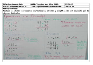 CITY: Santiago de Cali. DATE: Tuesday, May 17th 2016. WEEK: 15
SUBJECT: MATHEMATIC 5º TOPIC: Operaciones con decimales. CLASS: 29
Activity in Class:
Realizar la adición, sustracción, multiplicación, división y simplificación del siguiente par de
números decimales: